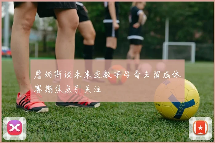 詹姆斯谈未来变数字母哥去留成休赛期焦点引关注