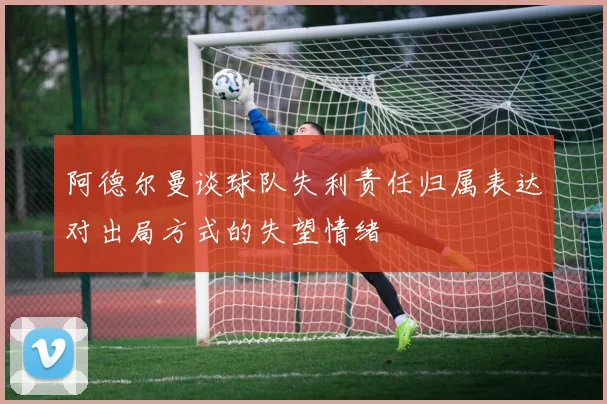 阿德尔曼谈球队失利责任归属表达对出局方式的失望情绪