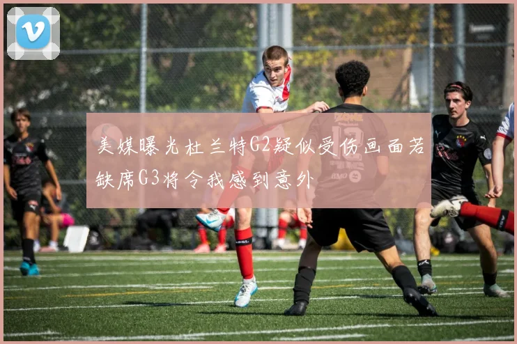 美媒曝光杜兰特G2疑似受伤画面若缺席G3将令我感到意外