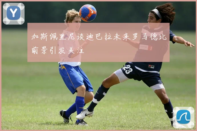 加斯佩里尼谈迪巴拉未来罗马德比前景引发关注