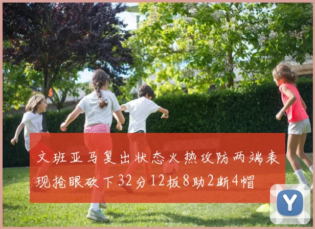 文班亚马复出状态火热攻防两端表现抢眼砍下32分12板8助2断4帽