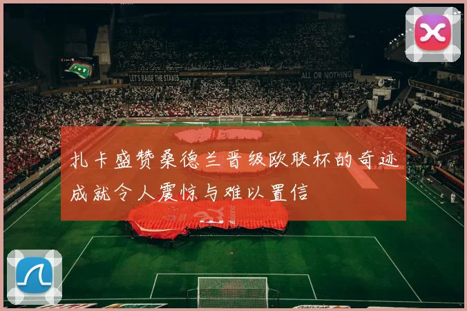 扎卡盛赞桑德兰晋级欧联杯的奇迹成就令人震惊与难以置信