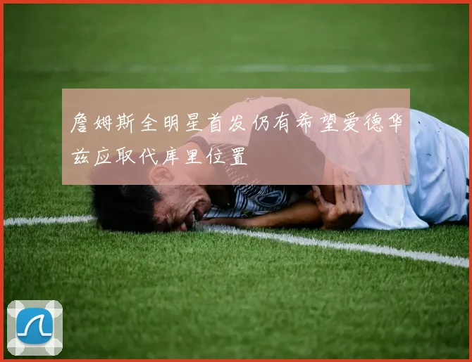 詹姆斯全明星首发仍有希望爱德华兹应取代库里位置
