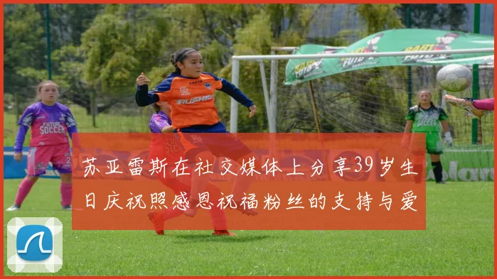 苏亚雷斯在社交媒体上分享39岁生日庆祝照感恩祝福粉丝的支持与爱护